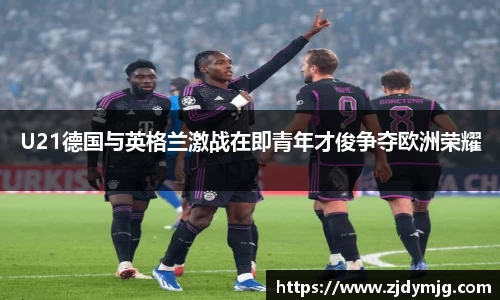 U21德国与英格兰激战在即青年才俊争夺欧洲荣耀